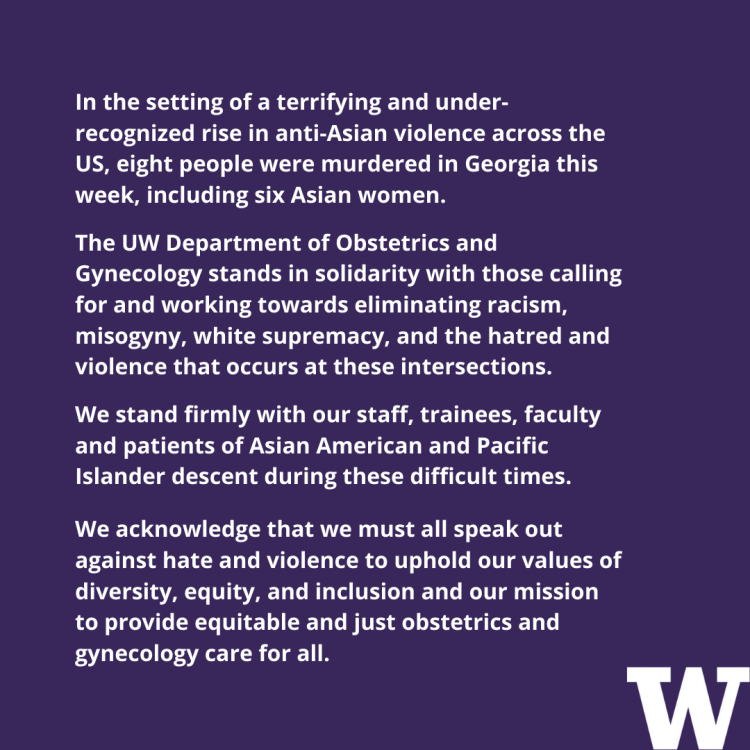 In the setting of a terrifying and underrecognized rise in anti-Asian violence across the US, eight people were murdered in Georgia this week, including six Asian women. The UW Department of Obstetrics and Gynecology stands in solidarity with those calling for and working towards eliminating racism, misogyny, white supremacy, and the hatred and violence that occurs at these intersections. We stand firmly with our staff, trainees, faculty and patients of Asian American and Pacific 'Islander descent during these difficult times. We acknowledge that we must all speak out against hate and violence to uphold our values of diversity, equity, and inclusion and our mission to provide equitable and just obstetrics and gynecology care for all.